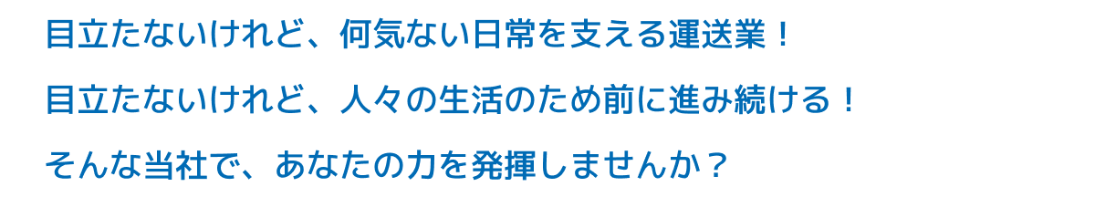 ⽬⽴たないけれど、何気ない⽇常を⽀える運送業！⽬⽴たないけれど、⼈々の⽣活のため前に進み続ける！そんな当社で、あなたの⼒を発揮しませんか？